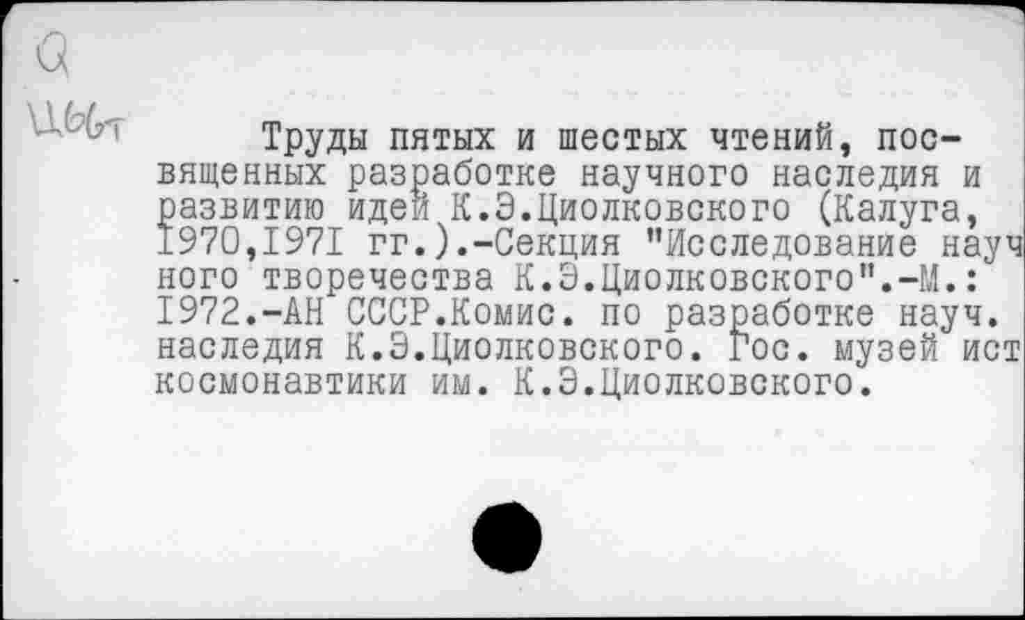 ﻿Труды пятых и шестых чтений, посвященных разработке научного наследия и развитию идеи К.Э.Циолковского (Калуга, 1970,1971 гг.).-Секция "Исследование науч ного творечества К.Э.Циолковского".-М.: 1972.-АН СССР.Комис, по разработке науч, наследия К.Э.Циолковского. Гос. музей ист космонавтики им. К.Э.Циолковского.